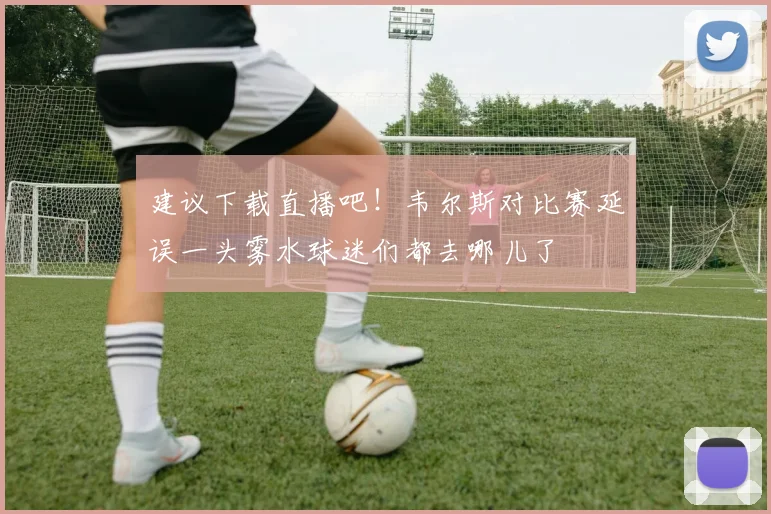 建议下载直播吧！韦尔斯对比赛延误一头雾水球迷们都去哪儿了