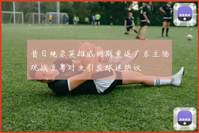 昔日绝杀英雄威姆斯重返广东主场观战京粤对决引发球迷热议