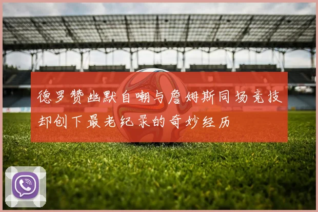 德罗赞幽默自嘲与詹姆斯同场竞技却创下最老纪录的奇妙经历