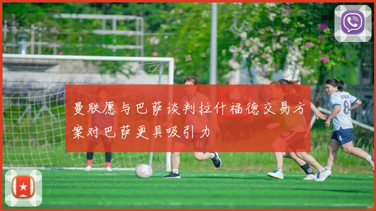 曼联愿与巴萨谈判拉什福德交易方案对巴萨更具吸引力