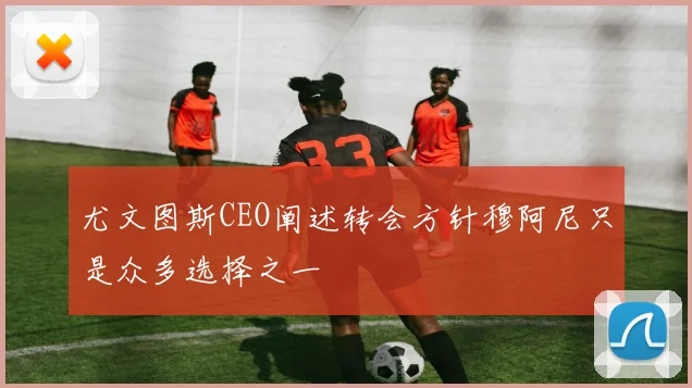 尤文图斯CEO阐述转会方针穆阿尼只是众多选择之一