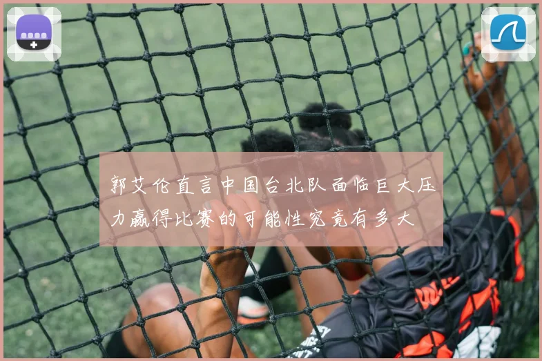 郭艾伦直言中国台北队面临巨大压力赢得比赛的可能性究竟有多大