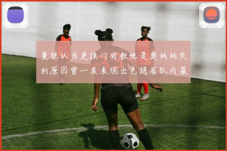 曼联认为更换门将教练是奥纳纳失利原因曾一度表现出色稳居队内最佳