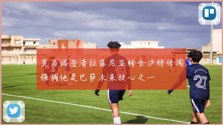 罗马诺澄清拉菲尼亚转会沙特传闻强调他是巴萨未来核心之一