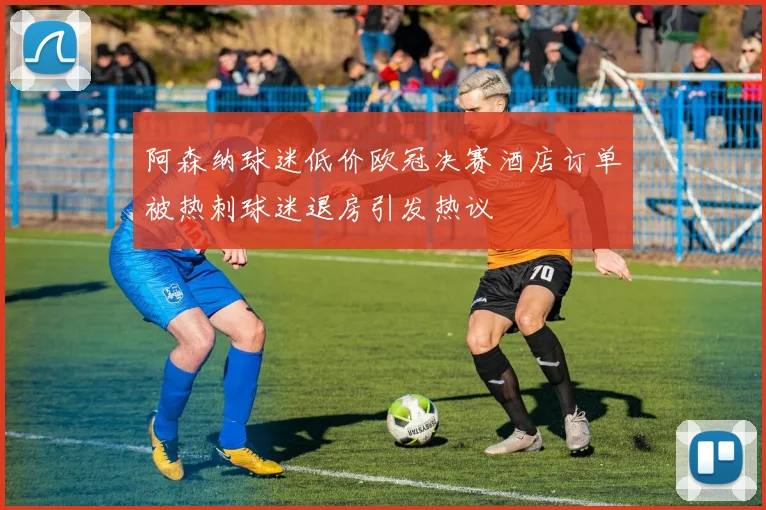 阿森纳球迷低价欧冠决赛酒店订单被热刺球迷退房引发热议