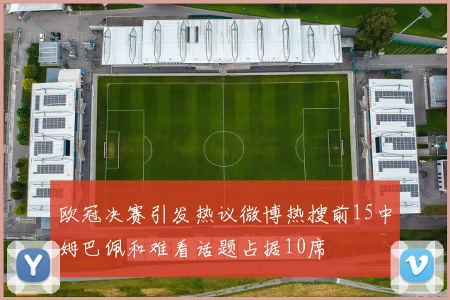 欧冠决赛引发热议微博热搜前15中姆巴佩和难看话题占据10席