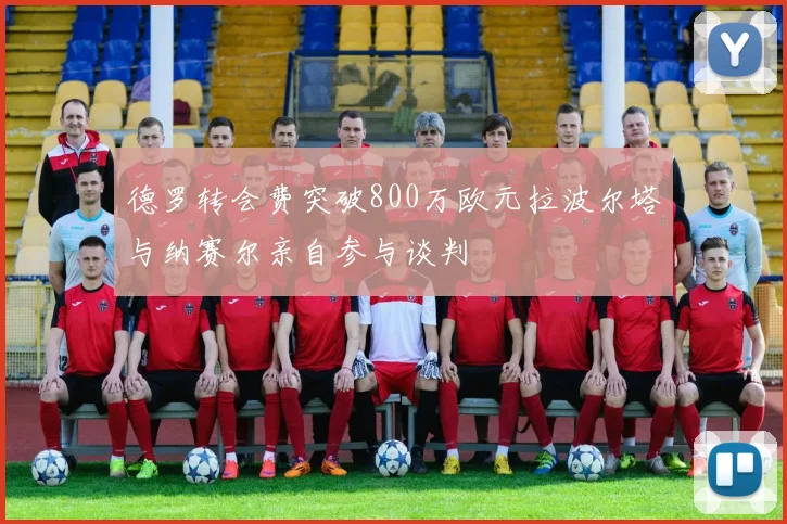 德罗转会费突破800万欧元拉波尔塔与纳赛尔亲自参与谈判