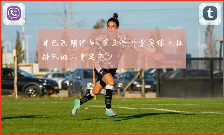 库巴西期待与C罗交手并索要球衣称排队的人肯定不少