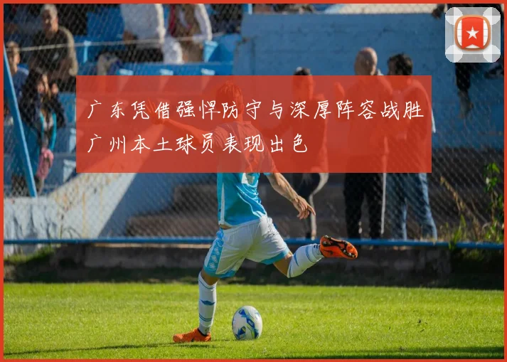 广东凭借强悍防守与深厚阵容战胜广州本土球员表现出色