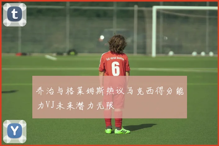 乔治与格莱姆斯热议马克西得分能力VJ未来潜力无限