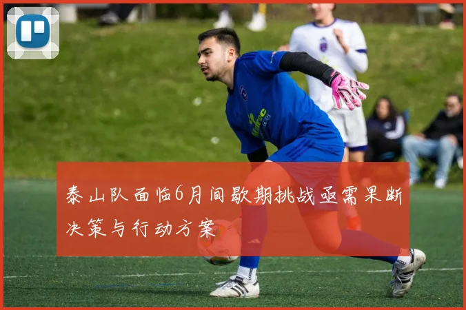 泰山队面临6月间歇期挑战亟需果断决策与行动方案