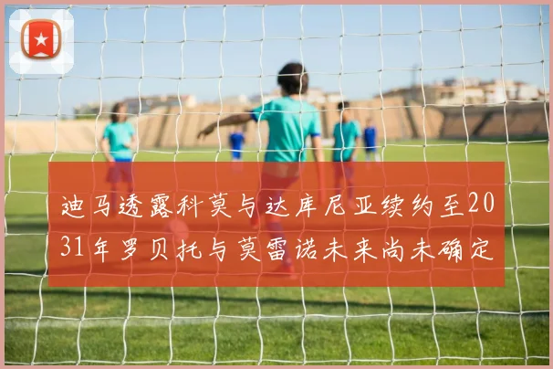 迪马透露科莫与达库尼亚续约至2031年罗贝托与莫雷诺未来尚未确定