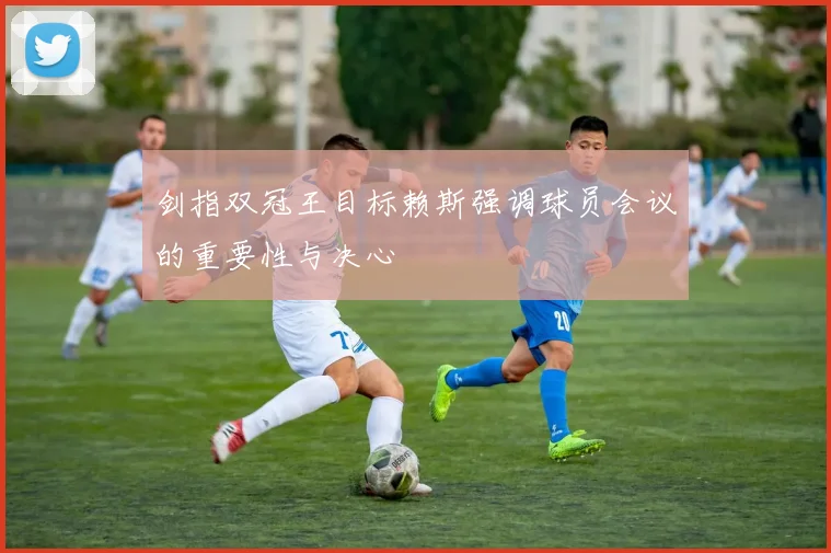 剑指双冠王目标赖斯强调球员会议的重要性与决心
